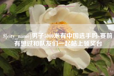 宿迁男子5000米有中国选手吗-赛前有想过和队友们一起站上领奖台