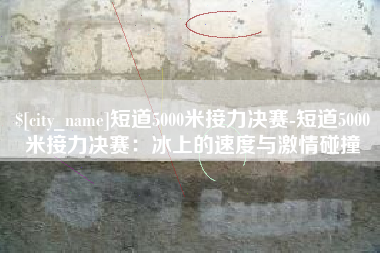 宿迁短道5000米接力决赛-短道5000米接力决赛：冰上的速度与激情碰撞
