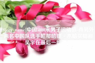 宿迁中国5000米男子运动员-而另外两名中国队选手哈那哈提·木哈买提和吴宇在最后一组出场